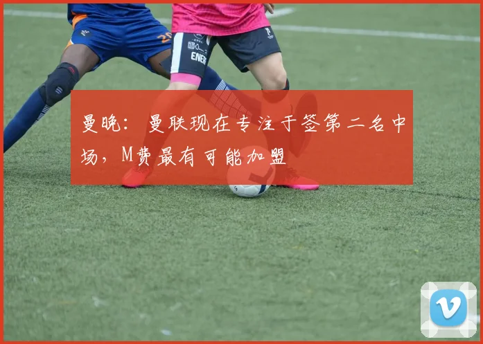 曼晚:曼联现在专注于签第二名中场,M费最有可能加盟