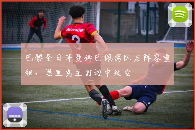 巴黎圣日耳曼姆巴佩离队后阵容重组，恩里克主打边中结合