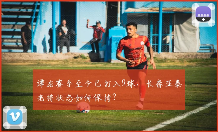 谭龙赛季至今已打入9球，长春亚泰老将状态如何保持？