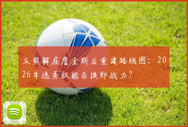 灰熊解雇詹金斯后重建路线图:2026年选秀权能否换即战力?
